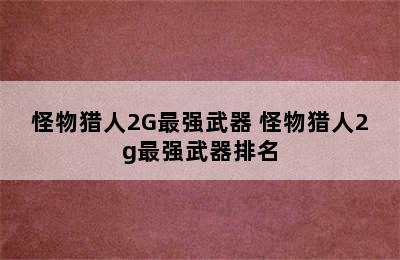 怪物猎人2G最强武器 怪物猎人2g最强武器排名